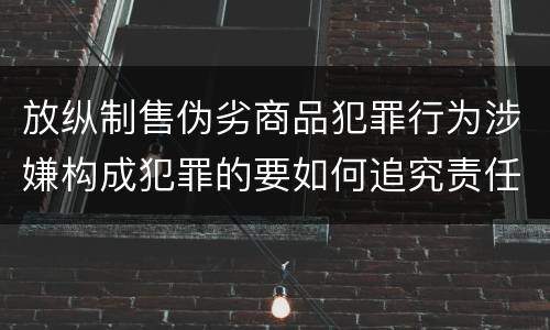 放纵制售伪劣商品犯罪行为涉嫌构成犯罪的要如何追究责任