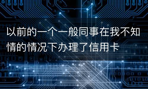 以前的一个一般同事在我不知情的情况下办理了信用卡