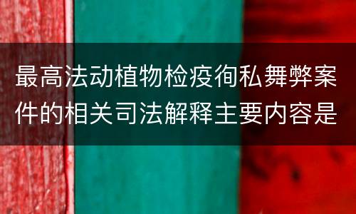 最高法动植物检疫徇私舞弊案件的相关司法解释主要内容是什么