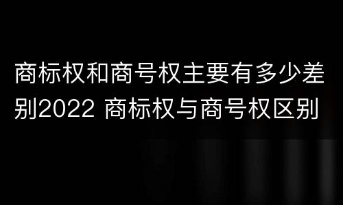 商标权和商号权主要有多少差别2022 商标权与商号权区别