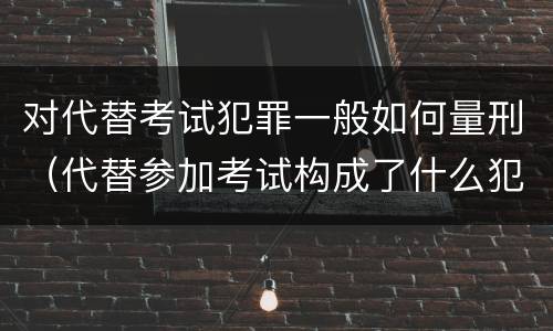对代替考试犯罪一般如何量刑（代替参加考试构成了什么犯罪）