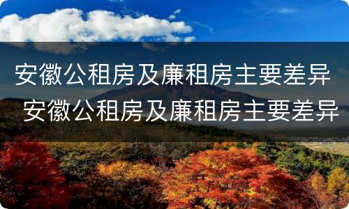 安徽公租房及廉租房主要差异 安徽公租房及廉租房主要差异在哪