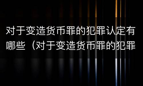 对于变造货币罪的犯罪认定有哪些（对于变造货币罪的犯罪认定有哪些情形）
