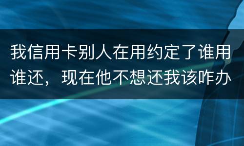 我信用卡别人在用约定了谁用谁还，现在他不想还我该咋办