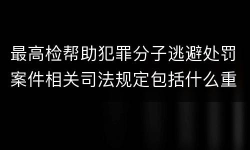 最高检帮助犯罪分子逃避处罚案件相关司法规定包括什么重要内容