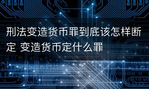 刑法变造货币罪到底该怎样断定 变造货币定什么罪