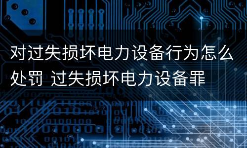 对过失损坏电力设备行为怎么处罚 过失损坏电力设备罪