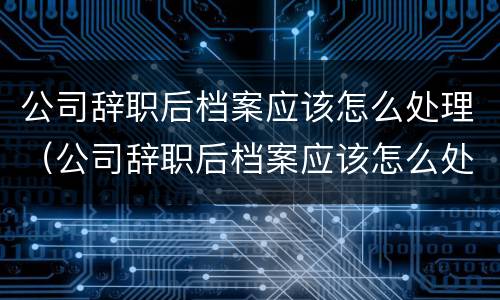 公司辞职后档案应该怎么处理（公司辞职后档案应该怎么处理掉）