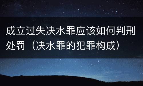 成立过失决水罪应该如何判刑处罚（决水罪的犯罪构成）