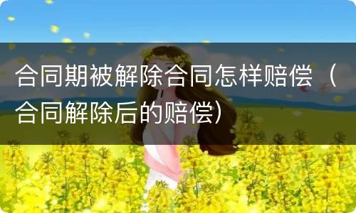 合同期被解除合同怎样赔偿（合同解除后的赔偿）
