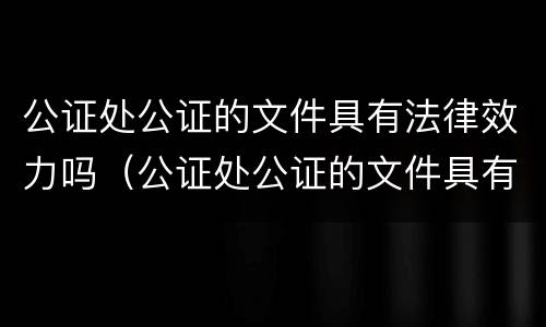 公证处公证的文件具有法律效力吗（公证处公证的文件具有法律效力吗怎么办）
