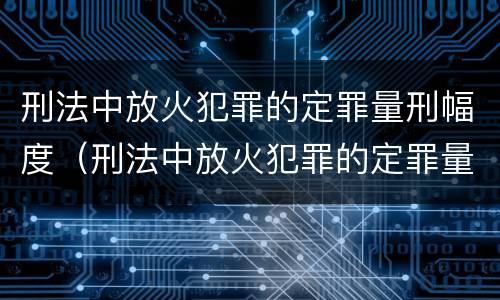 刑法中放火犯罪的定罪量刑幅度（刑法中放火犯罪的定罪量刑幅度大吗）