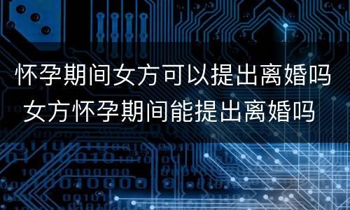 怀孕期间女方可以提出离婚吗 女方怀孕期间能提出离婚吗