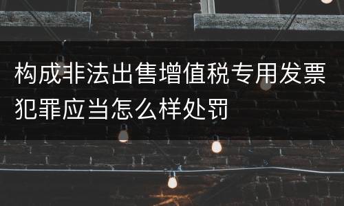 构成非法出售增值税专用发票犯罪应当怎么样处罚