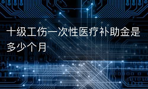 十级工伤一次性医疗补助金是多少个月