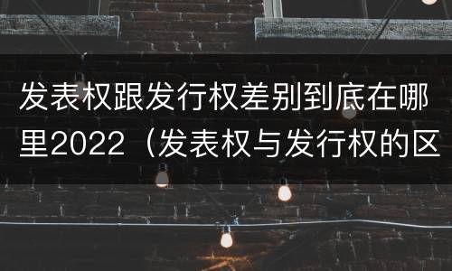 发表权跟发行权差别到底在哪里2022（发表权与发行权的区别）