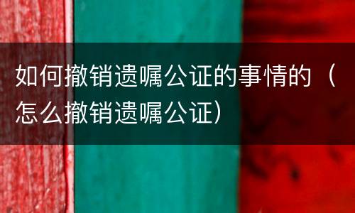 如何撤销遗嘱公证的事情的（怎么撤销遗嘱公证）