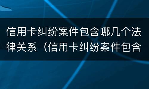 信用卡纠纷案件包含哪几个法律关系（信用卡纠纷案件包含哪几个法律关系）
