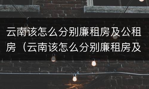 云南该怎么分别廉租房及公租房（云南该怎么分别廉租房及公租房的区别）