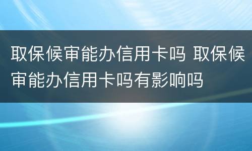 取保候审能办信用卡吗 取保候审能办信用卡吗有影响吗