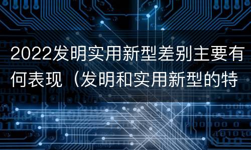 2022发明实用新型差别主要有何表现（发明和实用新型的特征）