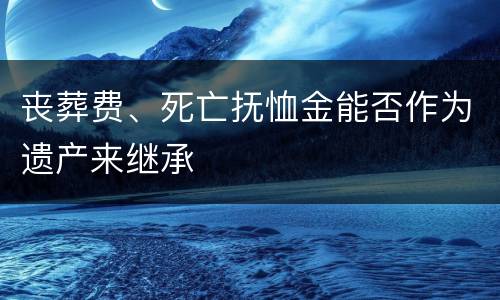 丧葬费、死亡抚恤金能否作为遗产来继承