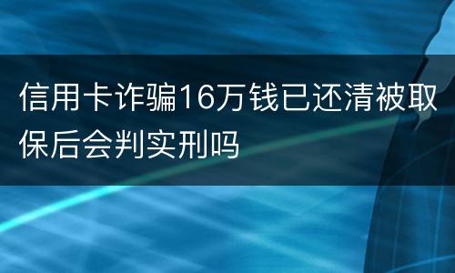信用卡诈骗16万钱已还清被取保后会判实刑吗