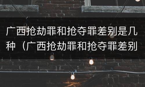 广西抢劫罪和抢夺罪差别是几种（广西抢劫罪和抢夺罪差别是几种情况）