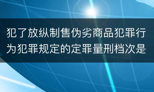 犯了放纵制售伪劣商品犯罪行为犯罪规定的定罪量刑档次是什么