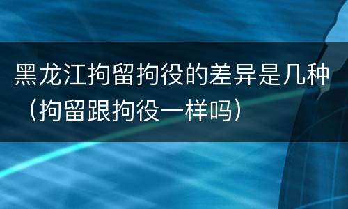 黑龙江拘留拘役的差异是几种（拘留跟拘役一样吗）
