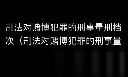 刑法对赌博犯罪的刑事量刑档次（刑法对赌博犯罪的刑事量刑档次是多少）