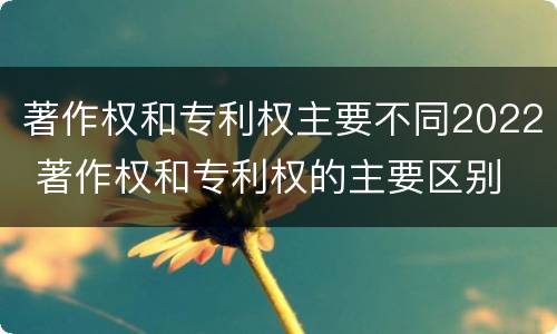 著作权和专利权主要不同2022 著作权和专利权的主要区别