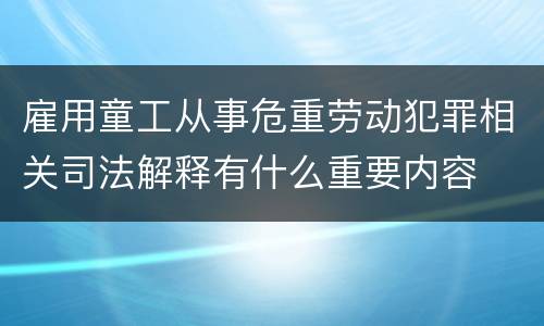 雇用童工从事危重劳动犯罪相关司法解释有什么重要内容