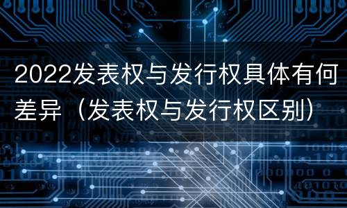 2022发表权与发行权具体有何差异（发表权与发行权区别）