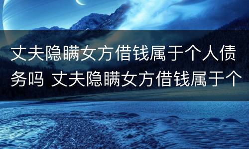 丈夫隐瞒女方借钱属于个人债务吗 丈夫隐瞒女方借钱属于个人债务吗知乎
