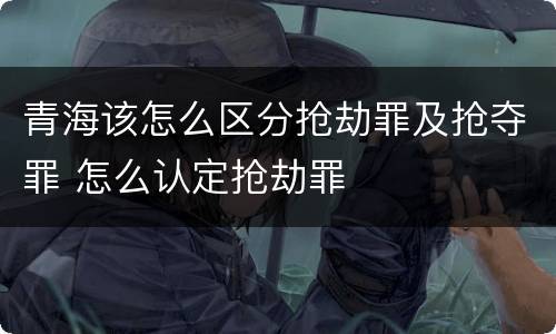 青海该怎么区分抢劫罪及抢夺罪 怎么认定抢劫罪