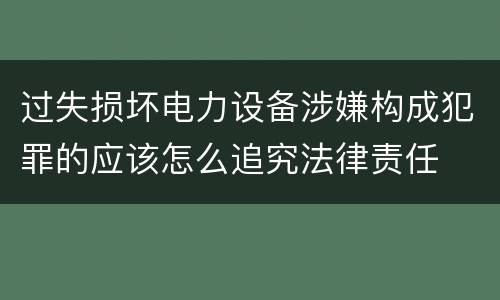 过失损坏电力设备涉嫌构成犯罪的应该怎么追究法律责任