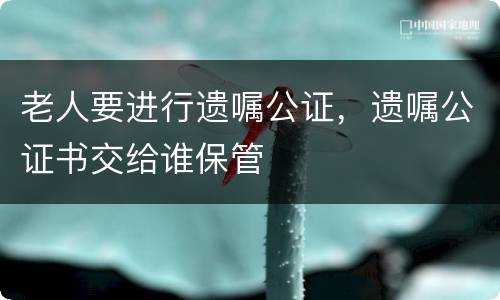 老人要进行遗嘱公证，遗嘱公证书交给谁保管