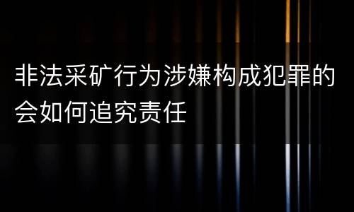 非法采矿行为涉嫌构成犯罪的会如何追究责任