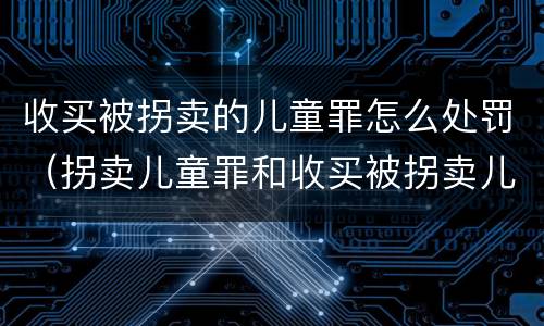 收买被拐卖的儿童罪怎么处罚（拐卖儿童罪和收买被拐卖儿童罪）