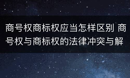 商号权商标权应当怎样区别 商号权与商标权的法律冲突与解决