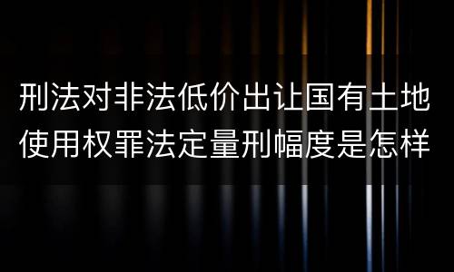 刑法对非法低价出让国有土地使用权罪法定量刑幅度是怎样