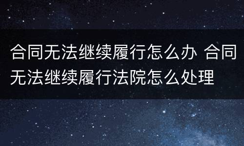 合同无法继续履行怎么办 合同无法继续履行法院怎么处理