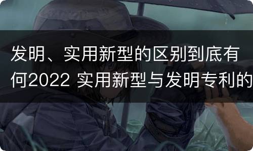 发明、实用新型的区别到底有何2022 实用新型与发明专利的区别有哪些