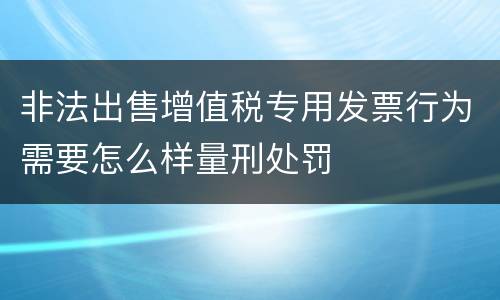 非法出售增值税专用发票行为需要怎么样量刑处罚