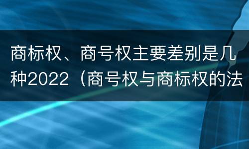 商标权、商号权主要差别是几种2022（商号权与商标权的法律冲突与解决）