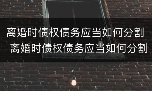 离婚时债权债务应当如何分割 离婚时债权债务应当如何分割财产