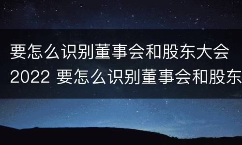 要怎么识别董事会和股东大会2022 要怎么识别董事会和股东大会2022年的区别