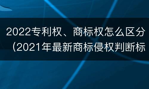 2022专利权、商标权怎么区分（2021年最新商标侵权判断标准）