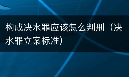 构成决水罪应该怎么判刑（决水罪立案标准）